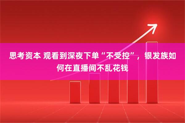 思考资本 观看到深夜下单“不受控”，银发族如何在直播间不乱花钱