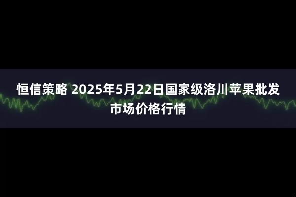 恒信策略 2025年5月22日国家级洛川苹果批发市场价格行情