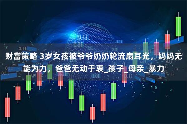 财富策略 3岁女孩被爷爷奶奶轮流扇耳光，妈妈无能为力，爸爸无动于衷_孩子_母亲_暴力