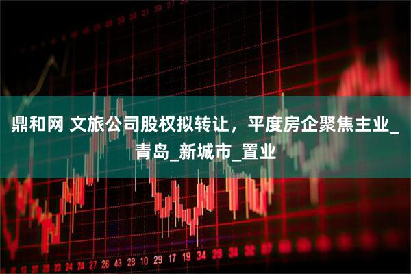 鼎和网 文旅公司股权拟转让，平度房企聚焦主业_青岛_新城市_置业