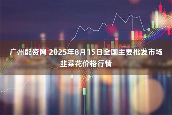 广州配资网 2025年8月15日全国主要批发市场韭菜花价格行情