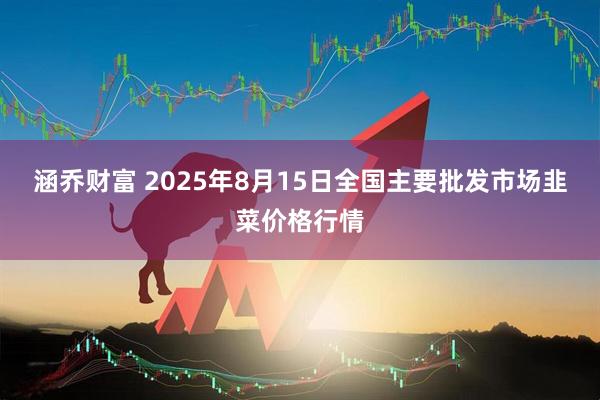 涵乔财富 2025年8月15日全国主要批发市场韭菜价格行情
