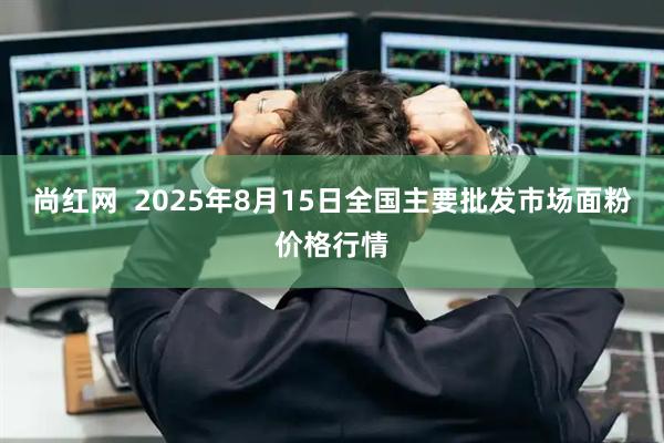 尚红网  2025年8月15日全国主要批发市场面粉价格行情
