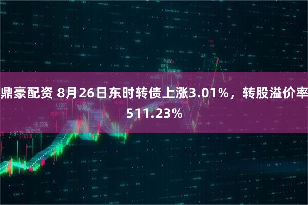 鼎豪配资 8月26日东时转债上涨3.01%，转股溢价率511.23%