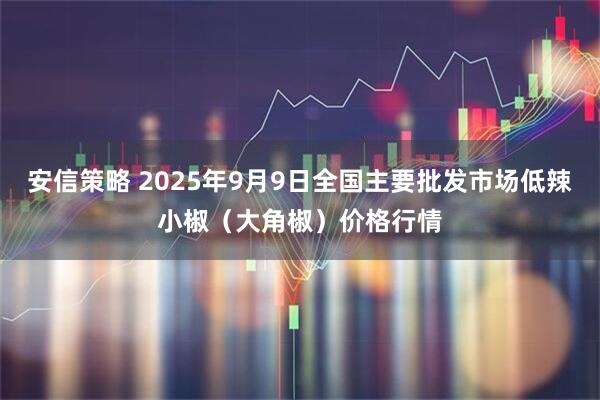 安信策略 2025年9月9日全国主要批发市场低辣小椒（大角椒）价格行情