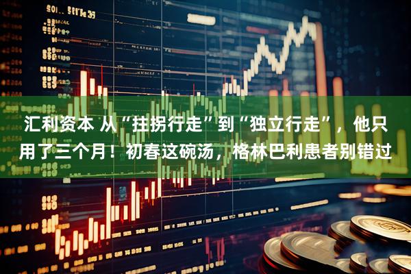 汇利资本 从“拄拐行走”到“独立行走”，他只用了三个月！初春这碗汤，格林巴利患者别错过